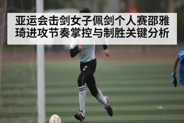 亚运会击剑女子佩剑个人赛邵雅琦进攻节奏掌控与制胜关键分析